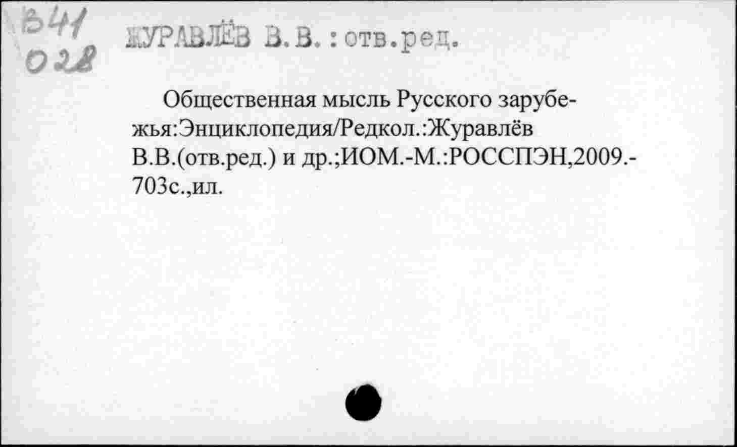 ﻿ЬУРАВЛЁВ 3.3.: отв.ред.
ОЛ4?
Общественная мысль Русского зарубежья : Энциклопедия/Редкол. Журавлёв В.В.(отв.ред.) и др.;ИОМ.-М.:РОССПЭН,2009.-703с.,ил.